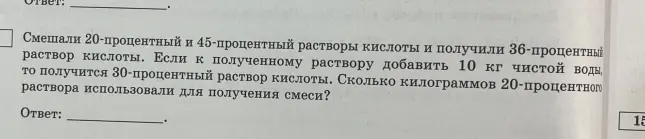 Смешай 20-процентный и 45-процентный растворы кислоты и получи 36-процентный раствор кислоты. Если к полученному раствору добавить 10 кг чистой воды, то получится 30-процентный раствор кислоты. Вычисли, сколько килограммов 20-процентного раствора использовали для получения смеси.