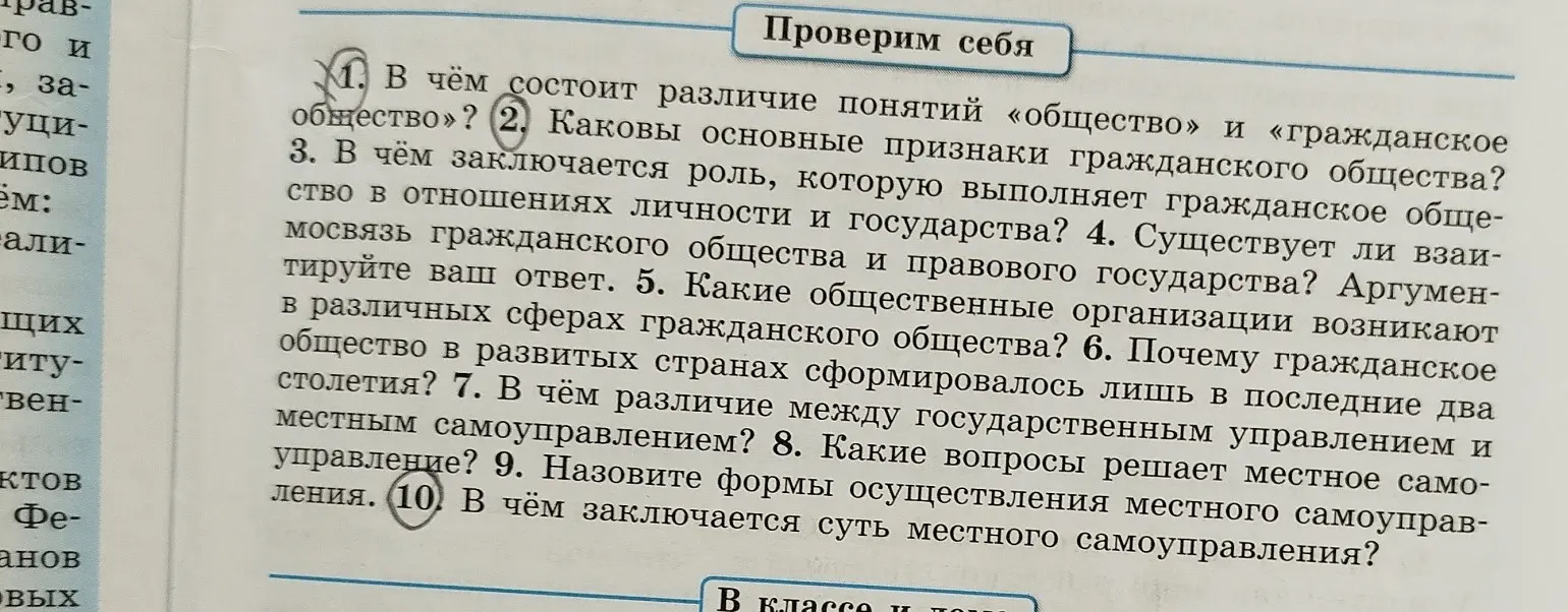 Ответь на вопросы: 1. В чём состоит различие понятий «общество» и «гражданское общество»? 2. Каковы основные признаки гражданского общества? 3. В чём заключается роль, которую выполняет гражданское общество в отношениях личности и государства? 4. Существует ли взаимосвязь гражданского общества и правового государства? Аргументируйте ваш ответ. 5. Какие общественные организации возникают в различных сферах гражданского общества? 6. Почему гражданское общество в развитых странах сформировалось лишь в последние два столетия? 7. В чём различие между государственным управлением и местным самоуправлением? 8. Какие вопросы решает местное самоуправление? 9. Назовите формы осуществления местного самоуправления. 10. В чём заключается суть местного самоуправления?