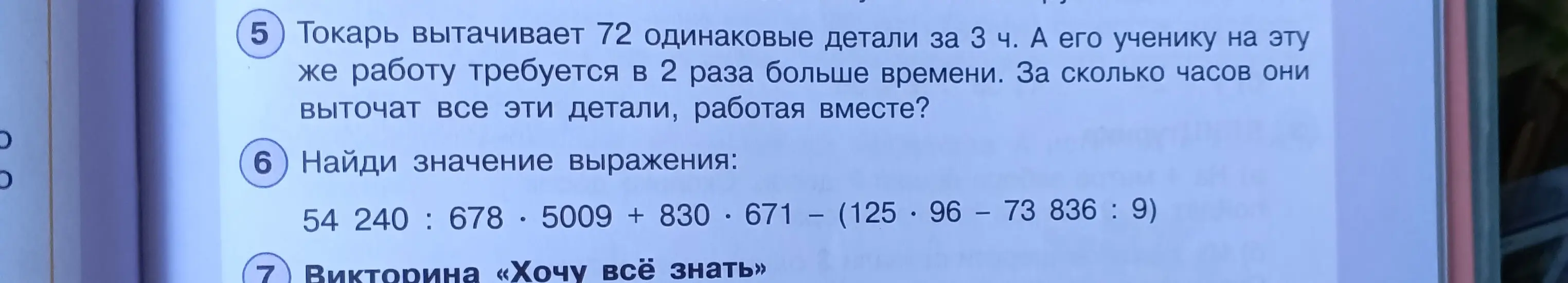 Реши задачу: Токарь вытачивает 72 одинаковые детали за 3 ч. А его ученику на эту же работу требуется в 2 раза больше времени. За сколько часов они выточат все эти детали, работая вместе? Найди значение выражения: 54 240 : 678 - 5009 + 830 * 671 - (125 * 96 - 73 836 : 9)
