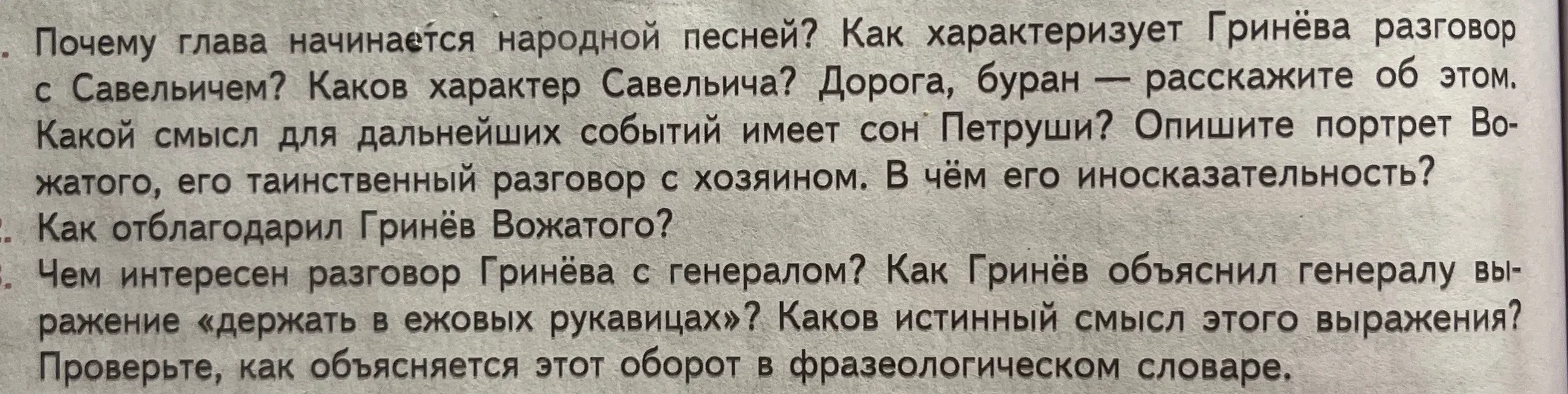 Ответь на вопросы по "Капитанской дочке": почему глава начинается народной песней, как характеризует Гринёва разговор с Савельичем, каков характер Савельича, какой смысл для дальнейших событий имеет сон Петруши? Опиши портрет Вожатого, как отблагодарил Гринёв Вожатого? Чем интересен разговор Гринёва с генералом? Как Гринёв объяснил генералу выражение «держать в ежовых рукавицах»? Каков истинный смысл этого выражения?