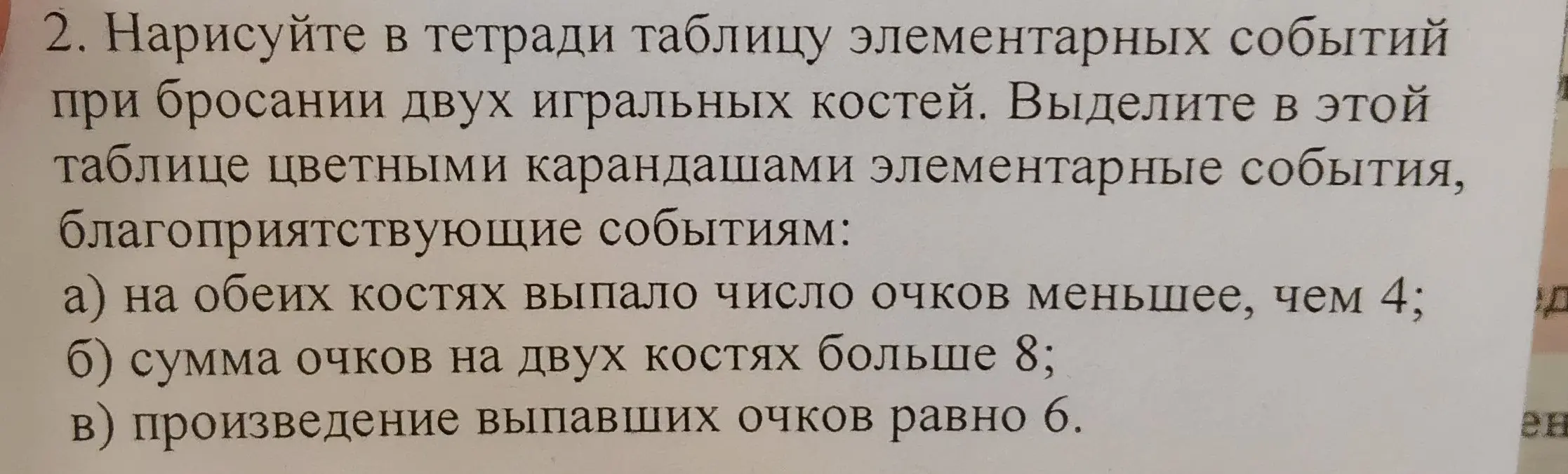 Нарисуй в тетради таблицу элементарных событий при бросании двух игральных костей и выдели в этой таблице цветными карандашами элементарные события, благоприятствующие событиям: а) на обеих костях выпало число очков меньшее, чем 4; б) сумма очков на двух костях больше 8; в) произведение выпавших очков равно 6.