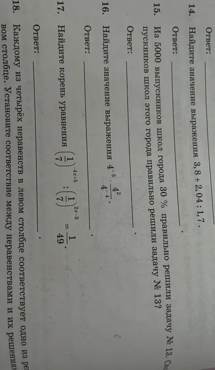 Найди значения выражений и реши уравнения: 3,8 + 2,04 : 1,7; 4^{-5} \cdot 4^{2} / 4^{-4}; (1/7)^{-4x+5} : (1/7)^{2x-3} = 1/49; Из 5000 выпускников школ города 30% правильно решили задачу № 13. Сколько выпускников школ этого города правильно решили задачу № 13; Каждому из четырёх неравенств в левом столбце соответствует одно из решений в правом столбце.
