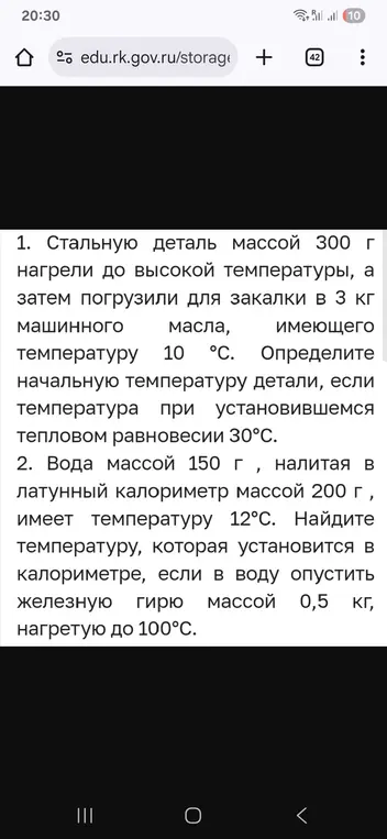 Реши задачу 1: стальную деталь массой 300 г нагрели до высокой температуры, а затем погрузили для закалки в 3 кг машинного масла, имеющего температуру 10 °C. Определи начальную температуру детали, если температура при установившемся тепловом равновесии 30°С. И реши задачу 2: вода массой 150 г, налитая в латунный калориметр массой 200 г, имеет температуру 12°С. Найди температуру, которая установится в калориметре, если в воду опустить железную гирю массой 0,5 кг, нагретую до 100°С.