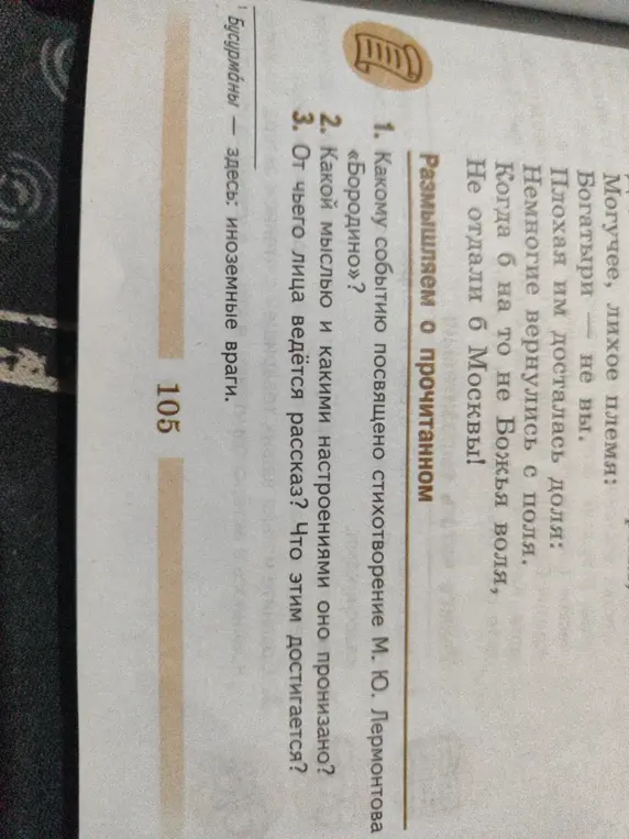 Ответь на вопросы по стихотворению М. Ю. Лермонтова «Бородино»:
1. Какому событию посвящено стихотворение;
2. Какой мыслью и какими настроениями оно пронизано;
3. От чьего лица ведётся рассказ? Что этим достигается?