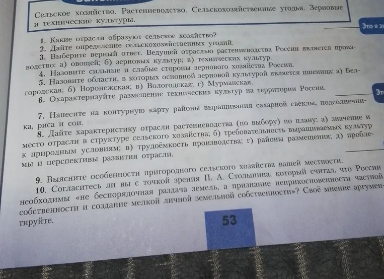 Ответь на вопросы: 1. Какие отрасли образуют сельское хозяйство? 2. Дай определение сельскохозяйственных угодий. 3. Выбери верный ответ. Ведущей отраслью растениеводства России является производство: а) овощей; б) зерновых культур; в) технических культур. 4. Назови сильные и слабые стороны зернового хозяйства России. 5. Назови области, в которых основной зерновой культурой является пшеница: а) Белгородская; б) Воронежская; в) Вологодская; г) Мурманская. 6. Охарактеризуй размещение технических культур на территории России. 7. Нанеси на контурную карту районы выращивания сахарной свёклы, подсолнечника, риса и сои. 8. Дай характеристику отрасли растениеводства (по выбору) по плану: а) значение и место отрасли в структуре сельского хозяйства; б) требовательность выращиваемых культур к природным условиям; в) трудоёмкость производства; г) районы размещения; д) проблемы и перспективы развития отрасли. 9. Выясни особенности пригородного сельского хозяйства вашей местности. 10. Согласись ли вы с точкой зрения П. А. Столыпина, который считал, что России необходимы «не беспорядочная раздача земель, а признание неприкосновенности частной собственности и создание мелкой личной земельной собственности»? Своё мнение аргументируй.