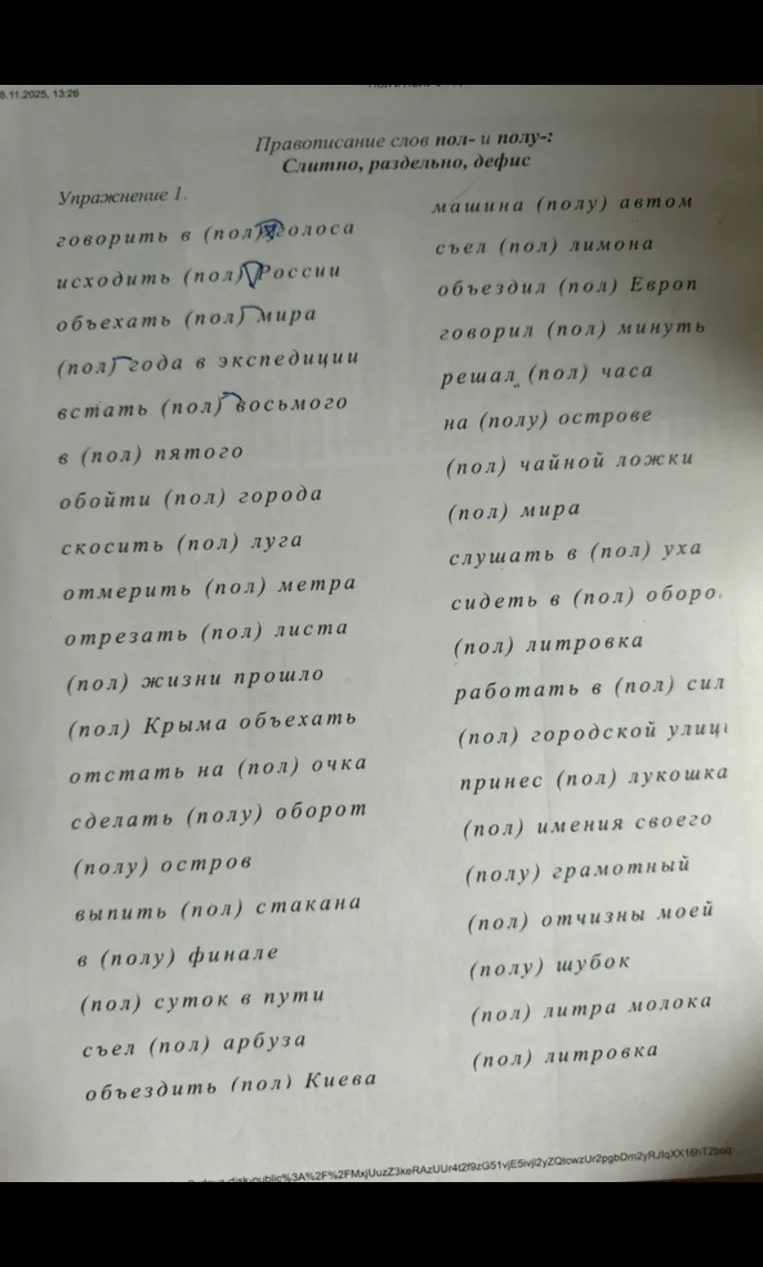 Выполни упражнение 1. Правописание слов пол- и полу-: слитно, раздельно, дефис. говорить в (пол) голоса, исходить (пол) России, объехать (пол) мира, (пол) года в экспедиции, встать (пол) восьмого, в (пол) пятого, обойти (пол) города, скосить (пол) луга, отмерить (пол) метра, отрезать (пол) листа, (пол) жизни прошло, (пол) Крыма объехать, отстать на (пол) очка, сделать (полу) оборот, (полу) остров, выпить (пол) стакана, в (полу) финале, (пол) суток в пути, съел (пол) арбуза, объездить (пол) Киева, машина (полу) автом, съел (пол) лимона, объездил (пол) Европ, говорил (пол) минуть, решал (пол) часа, на (полу) острове, (пол) чайной ложки, (пол) мира, слушать в (пол) уха, сидеть в (пол) оборо, (пол) литровка, работать в (пол) сил, (пол) городской улиц, принес (пол) лукошка, (пол) имения своего, (полу) грамотный, (пол) отчизны моей, (полу) шубок, (пол) литра молока, (пол) литровка.