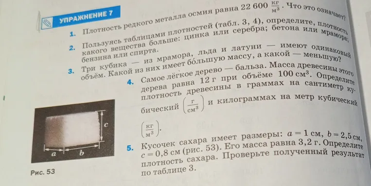 Кусочек сахара имеет размеры: а = 1 см, в = 2,5 см, с = 0,8 см (рис. 53). Его масса равна 3,2 г. Определите плотность сахара. Проверьте полученный результат по таблице 3.