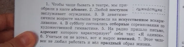 Исправь ошибки в предложениях: 1. Чтобы чаще бывать в театре, мы приобрели в кассе абонент. 2. Любой поступок заслуживает осуждения. 3. В девятимесячном возрасте малыша перевели на искусственное вскармливание. 4. В субботу состоялись отборные соревнования по художественной гимнастике. 5. На радио пришло письмо, адресант которого характеризует себя так: «Я одинок». 6. Учиться он не хотел, вот и вырос невежей. 7. Этот человек не любил работать и вёл праздный образ жизни.