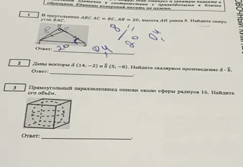 1. В треугольнике ABC AC = BC, AB = 20, высота AH равна 8. Найди синус угла BAC.2. Даны векторы а (14; -2) и Б (5; -8). Найди скалярное произведение а · Б.3. Прямоугольный параллелепипед описан около сферы радиуса 16. Найди его объём.
