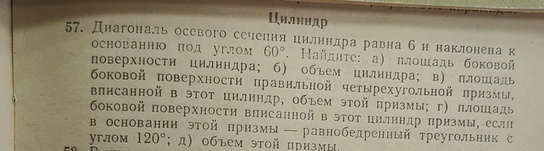 Диагональ осевого сечения цилиндра равна 6 и наклонена к основанию под углом $60^\circ$. Найди: а) площадь боковой поверхности цилиндра; б) объем цилиндра; в) площадь боковой поверхности правильной четырехугольной призмы, вписанной в этот цилиндр, объем этой призмы; г) площадь боковой поверхности вписанной в этот цилиндр призмы, если в основании этой призмы — равнобедренный треугольник с углом $120^\circ$; д) объем этой призмы.