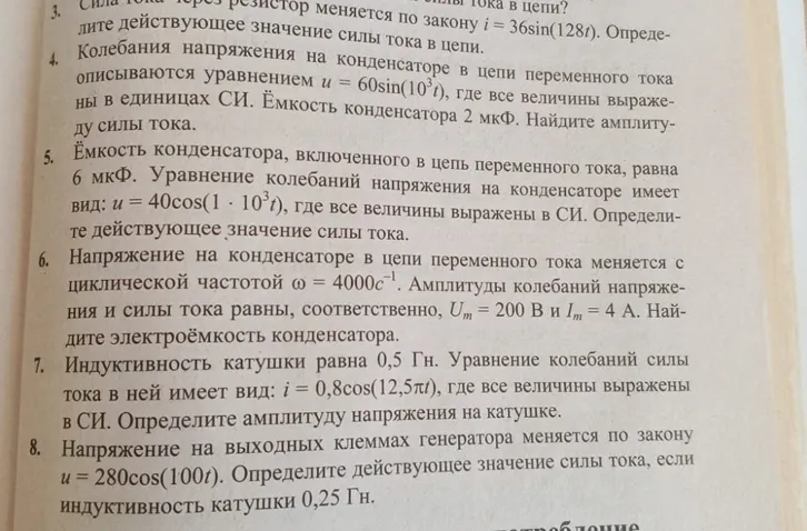 1. Найди амплитуду силы тока в цепи, если колебания напряжения описываются уравнением $u = 60\sin(10^3 t)$ и ёмкость конденсатора 2 мкФ.2. Определи действующее значение силы тока, если ёмкость конденсатора 6 мкФ, а уравнение колебаний напряжения имеет вид $u = 40\cos(1 \cdot 10^3 t)$.3. Найди электроёмкость конденсатора, если напряжение на нём меняется с циклической частотой $\omega = 4000 \text{ с}^{-1}$, а амплитуды напряжения и силы тока равны $U_m = 200 \text{ В}$ и $I_m = 4 \text{ А}$.4. Определи амплитуду напряжения на катушке, если индуктивность катушки равна 0,5 Гн, а уравнение колебаний силы тока в ней имеет вид $i = 0,8\cos(12,5\pi t)$.5. Определи действующее значение силы тока, если напряжение на выходных клеммах генератора меняется по закону $u = 280\cos(100t)$ и индуктивность катушки 0,25 Гн.
