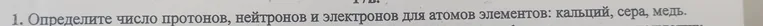 Определи число протонов, нейтронов и электронов для атомов элементов: кальций, сера, медь