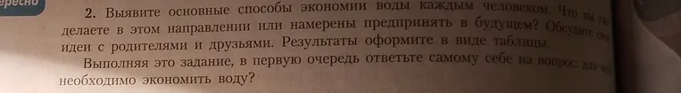Выяви основные способы экономии воды каждым человеком. Что ты уже делаешь в этом направлении или намерен предпринять в будущем? Обсуди свои идеи с родителями и друзьями. Результаты оформи в виде таблицы. Выполняя это задание, в первую очередь ответь самому себе на вопрос: для чего необходимо экономить воду?