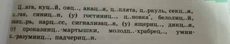 Вставьте пропущенные буквы в словах: Ц..нга, куц..й, овц..., акац..я, ц..плята, ц..ркуль, секц..я, ц..ган, синиц..н, (у) гостиниц..., ц..новка*, белолиц..й, панцир..рь, нарц..сс, сигнализац..я, (у) ящериц..., дикц..я, (у) проказниц..-мартышки, молодц..-храбрец.., умниц..-разумниц..: падчериц..н.