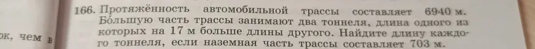 166. Протяжённость автомобильной трассы составляет 6940 м. Большую часть трассы занимают два тоннеля, длина одного из которых на 17 м больше длины другого. Найдите длину каждого тоннеля, если наземная часть трассы составляет 703 м.