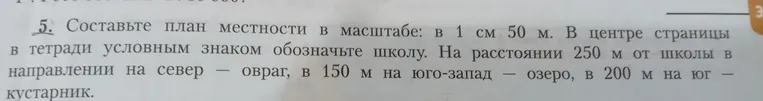 Составьте план местности в масштабе: 1 см 50 м. В центре страницы в тетради условным знаком обозначьте школу. На расстоянии 250 м от школы в направлении на север — овраг, в 150 м на юго-запад — озеро, в 200 м на юг — кустарник.