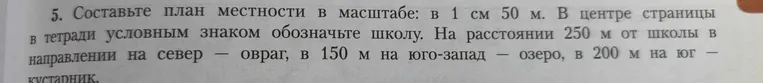 Составить план местности в масштабе: в 1 см 50 м. В центре страницы в тетради условным знаком обозначьте школу. На расстоянии 250 м от школы в направлении на север — овраг, в 150 м на юго-запад — озеро, в 200 м на юг — кустарник.