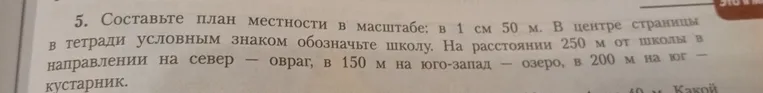 Составьте план местности в масштабе: в 1 см 50 м. В центре страницы в тетради условным знаком обозначьте школу. На расстоянии 250 м от школы в направлении на север — овраг, в 150 м на юго-запад — озеро, в 200 м на юг — кустарник.