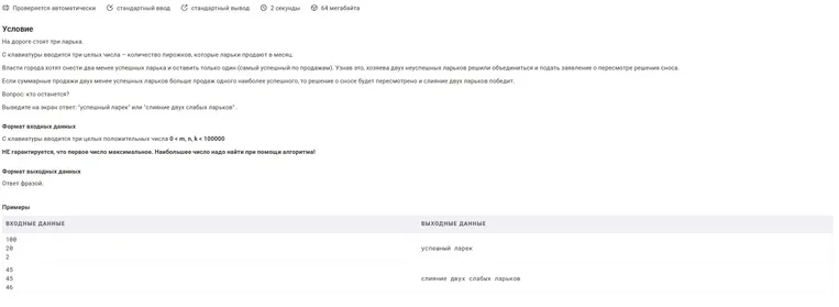 На дороге стоят три ларька. С клавиатуры вводится три целых числа - количество пирожков, которые ларьки продают в месяц. Власти города хотят снести два менее успешных ларька и оставить только один (самый успешный по продажам). Узнав это, хозяева двух неуспешных ларьков решили объединиться и подать заявление о пересмотре решения сноса. Если суммарные продажи двух менее успешных ларьков больше продаж одного наиболее успешного, то решение о сносе будет пересмотрено и слияние двух ларьков победит. Вопрос: кто останется?