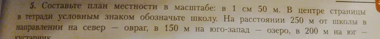 Составить план местности в масштабе: 1 см 50 м. В центре страницы в тетради условным знаком обозначьте школу. На расстоянии 250 м от школы в направлении на север — овраг, в 150 м на юго-запад — озеро, в 200 м на юг — кустарник