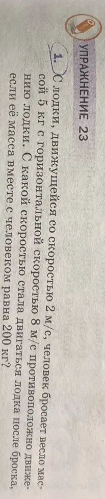 1. С лодки, движущейся со скоростью 2 м/с, человек бросает весло массой 5 кг с горизонтальной скоростью 8 м/с противоположно движению лодки. С какой скоростью стала двигаться лодка после броска, если её масса вместе с человеком равна 200 кг?