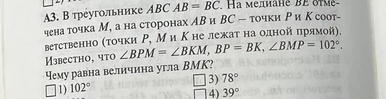 В треугольнике ABC AB = BC. На медиане BE отмечена точка M, а на сторонах AB и BC — точки P и K соответственно. Известно, что $\angle BPM = \angle BKM$, $BP = BK$, $\angle BMP = 102^\circ$. Чему равна величина угла BMK?