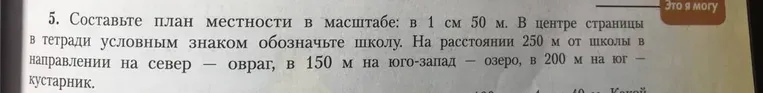 Составьте план местности в масштабе: в 1 см 50 м. В центре страницы в тетради условным знаком обозначьте школу. На расстоянии 250 м от школы в направлении на север — овраг, в 150 м на юго-запад — озеро, в 200 м на юг — кустарник.