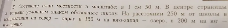Составьте план местности в масштабе: в 1 см 50 м. В центре страницы в тетради условным знаком обозначьте школу. На расстоянии 250 м от школы в направлении на север — овраг, в 150 м на юго-запад — озеро, в 200 м на юг — кустарник.