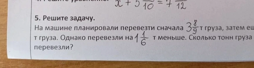 Решите задачу. На машине планировали перевезти сначала 3 8/9 т груза, затем еще т груза. Однако перевезли на 1 1/6 т меньше. Сколько тонн груза перевезли?
