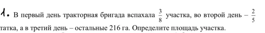 Определите площадь участка, если в первый день тракторная бригада вспахала 3/8 участка, во второй день – 2/5 участка, а в третий день – остальные 216 га.