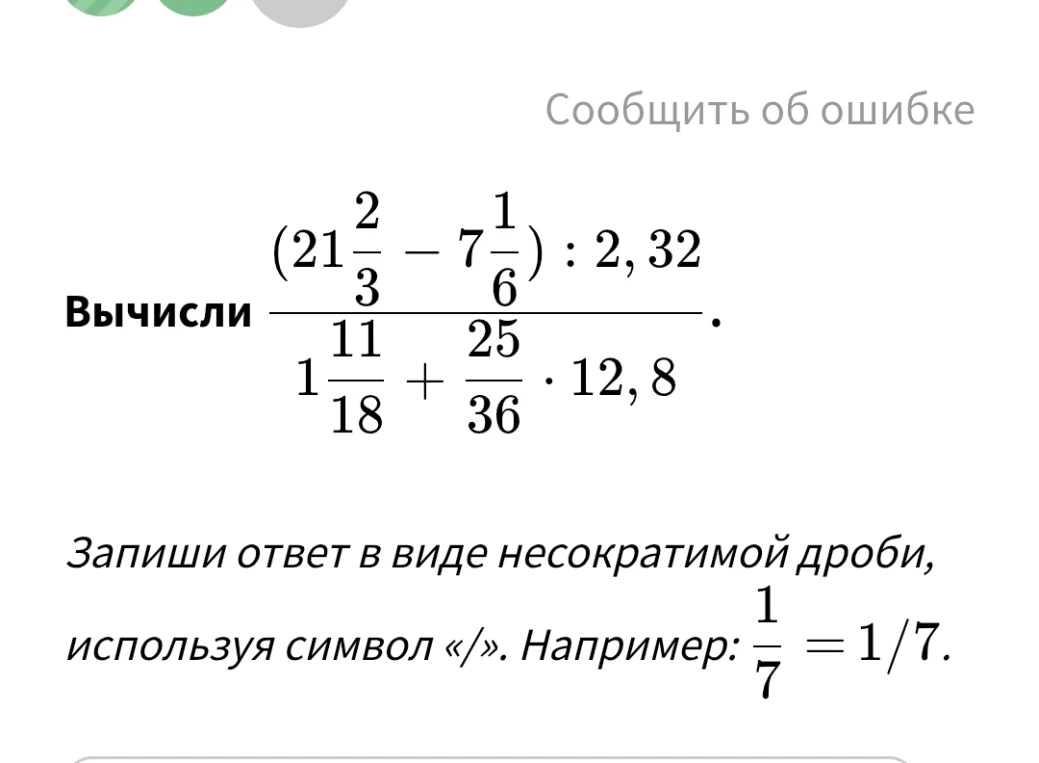 Вычислить значение выражения (21 2/3 - 7 1/6) : 2,32 / (1 11/18 + 25/36 * 12,8) и записать ответ в виде несократимой дроби, используя символ «/».