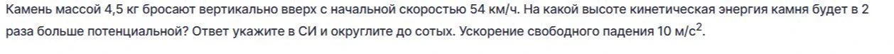Камень массой 4,5 кг бросают вертикально вверх с начальной скоростью 54 км/ч. На какой высоте кинетическая энергия камня будет в 2 раза больше потенциальной? Ответ укажите в СИ и округлите до сотых.