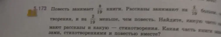 Повесть занимает 8/19 книги. Рассказы занимают на 2/19 больше, чем повесть. Стихотворения занимают на 2/19 меньше, чем повесть. Найдите, какую часть книги занимают рассказы, какую — стихотворения, и какую часть книги занимают повесть, рассказы и стихотворения вместе.