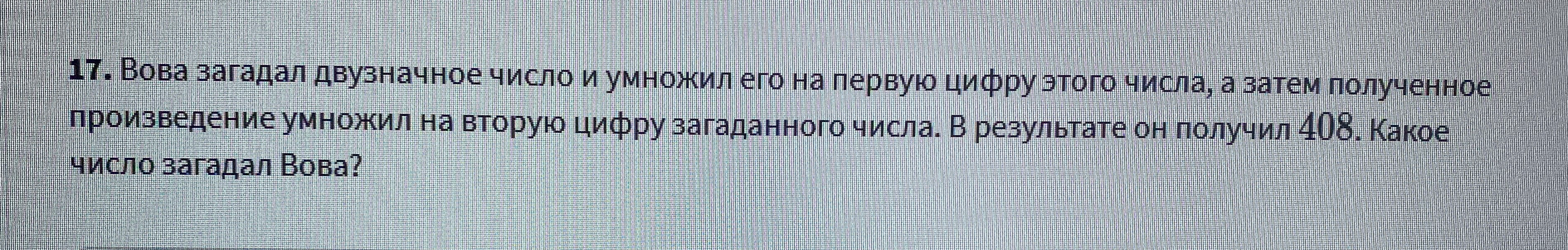 17. Вова загадал двузначное число и умножил его на первую цифру этого числа, а затем полученное произведение умножил на вторую цифру загаданного числа. В результате он получил 408. Какое число загадал Вова?