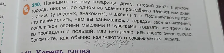 Напишите своему товарищу, другу, который живёт в другом городе, письмо об одном из удачно проведённых вечеров или дней в семье (у родных, знакомых), в школе и т. п. Постарайтесь не просто перечислить, чем вы занимались, а передать свои впечатления, поделиться своими мыслями и чувствами, показать, что время было проведено с пользой, или интересно, или просто очень весело. Вспомните, как обычно начинаются и заканчиваются письма.