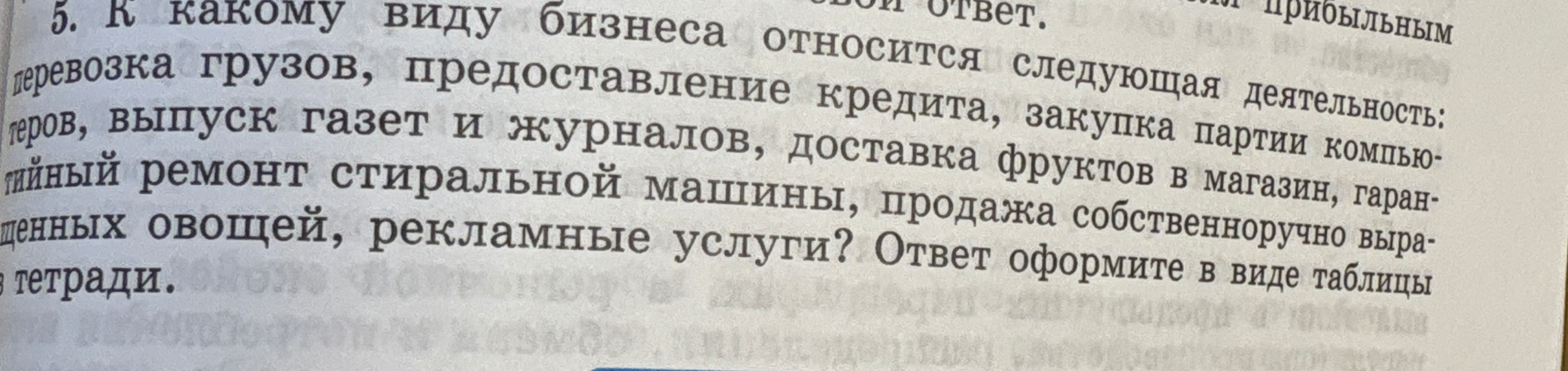 К какому виду бизнеса относится следующая деятельность: перевозка грузов, предоставление кредита, закупка партии компьютеров, выпуск газет и журналов, доставка фруктов в магазин, гарантийный ремонт стиральной машины, продажа собственноручно выращенных овощей, рекламные услуги? Ответ оформите в виде таблицы в тетради.