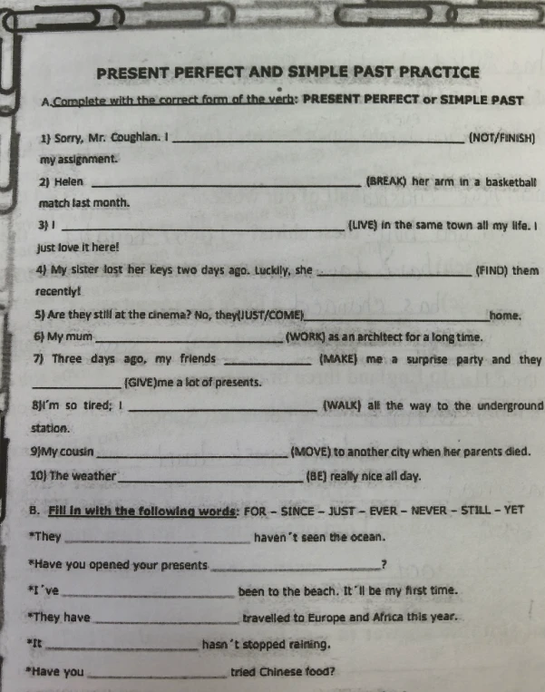 PRESENT PERFECT AND SIMPLE PAST PRACTICE. A. Complete with the correct form of the verb: PRESENT PERFECT or SIMPLE PAST. B. Fill in with the following words: FOR - SINCE - JUST - EVER - NEVER - STILL - YET