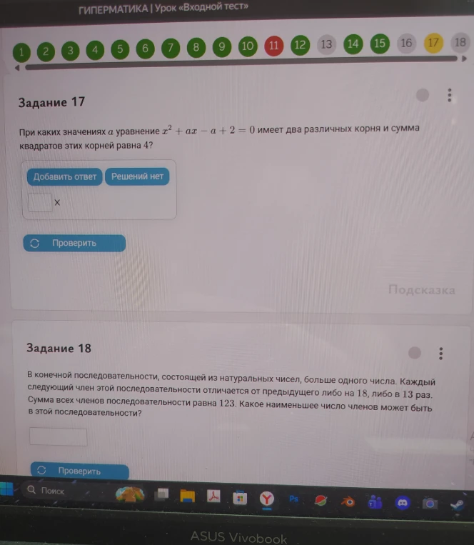 Задание 17. При каких значениях a уравнение x^2 + ax - a + 2 = 0 имеет два различных корня и сумма квадратов этих корней равна 4? Задание 18. В конечной последовательности, состоящей из натуральных чисел, больше одного числа. Каждый следующий член этой последовательности отличается от предыдущего либо на 18, либо в 13 раз. Сумма всех членов последовательности равна 123. Какое наименьшее число членов может быть в этой последовательности?