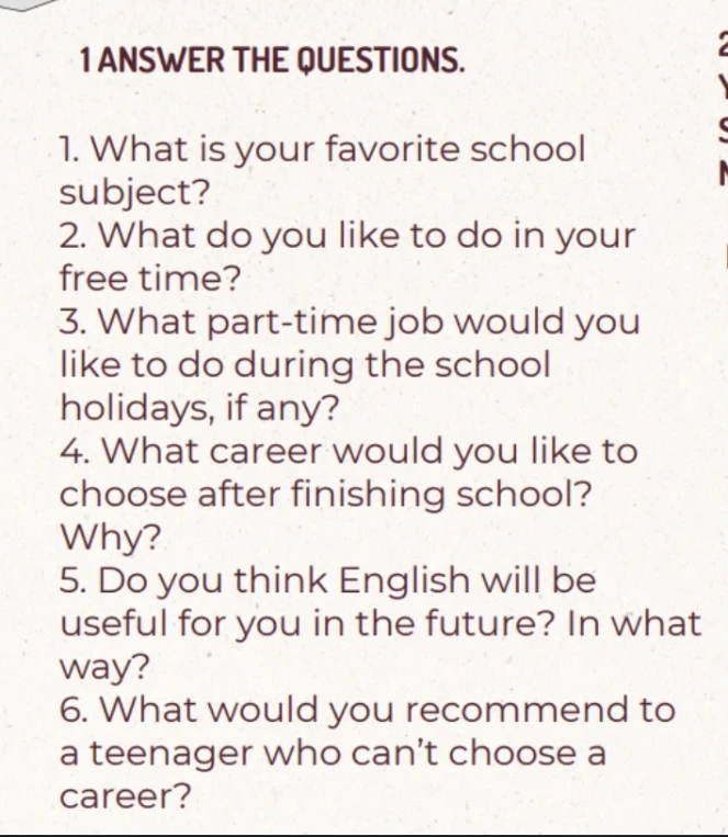 1 ANSWER THE QUESTIONS. 1. What is your favorite school subject? 2. What do you like to do in your free time? 3. What part-time job would you like to do during the school holidays, if any? 4. What career would you like to choose after finishing school? Why? 5. Do you think English will be useful for you in the future? In what way? 6. What would you recommend to a teenager who can't choose a career?