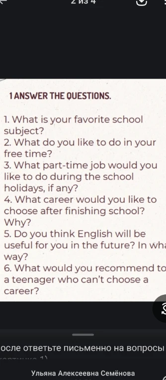 1 ANSWER THE QUESTIONS. 1. What is your favorite school subject? 2. What do you like to do in your free time? 3. What part-time job would you like to do during the school holidays, if any? 4. What career would you like to choose after finishing school? Why? 5. Do you think English will be useful for you in the future? In what way? 6. What would you recommend to a teenager who can’t choose a career?