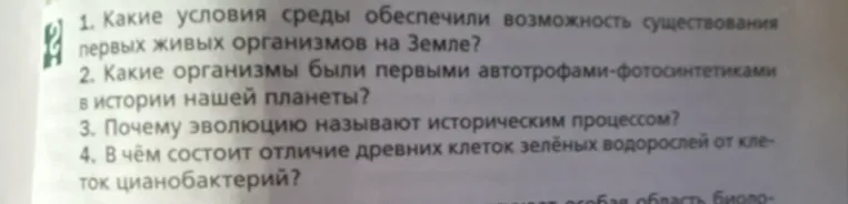 Ответьте на вопросы: 1. Какие условия среды обеспечили возможность существования первых живых организмов на Земле? 2. Какие организмы были первыми автотрофами-фотосинтетиками? 3. Почему эволюцию называют историческим процессом? 4. В чем состоит отличие древних клеток зеленых водорослей от клеток цианобактерий?