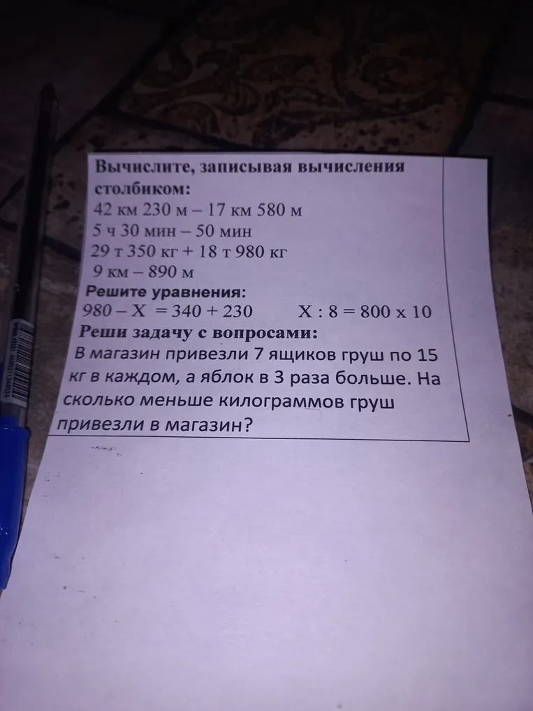 Вычислите, записывая вычисления столбиком: 42 км 230 м – 17 км 580 м; 5 ч 30 мин – 50 мин; 29 т 350 кг + 18 т 980 кг; 9 км – 890 м. Решите уравнения: 980 – X = 340 + 230; X : 8 = 800 x 10. Реши задачу с вопросами: В магазин привезли 7 ящиков груш по 15 кг в каждом, а яблок в 3 раза больше. На сколько меньше килограммов груш привезли в магазин?