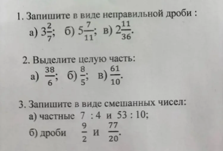 1. Запишите в виде неправильной дроби: а) 3 2/7; б) 5 7/11; в) 2 11/36. 2. Выделите целую часть: а) 38/6; б) 8/5; в) 61/10. 3. Запишите в виде смешанных чисел: а) частные 7:4 и 53:10; б) дроби 9/2 и 77/20.