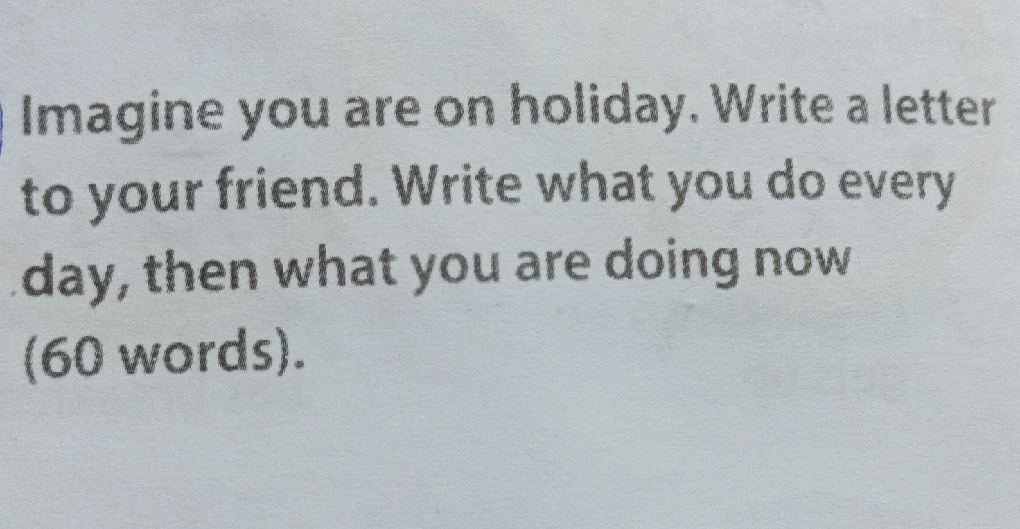 Imagine you are on holiday. Write a letter to your friend. Write what you do every day, then what you are doing now (60 words).