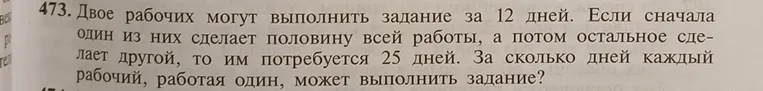 Двое рабочих могут выполнить задание за 12 дней. Если сначала один из них сделает половину всей работы, а потом остальное сделает другой, то им потребуется 25 дней. За сколько дней каждый рабочий, работая один, может выполнить задание?