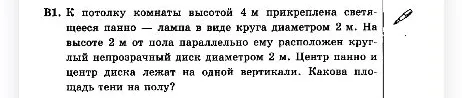 К потолку комнаты высотой 4 м прикреплена светящееся панно — лампа в виде круга диаметром 2 м. На высоте 2 м от пола параллельно ему расположен круглый непрозрачный диск диаметром 2 м. Центр панно и центр диска лежат на одной вертикали. Какова площадь тени на полу?