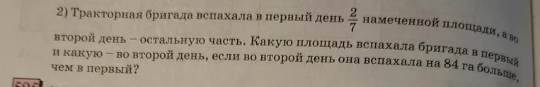 Тракторная бригада вспахала в первый день 2/7 намеченной площади, а во второй день — остальную часть. Какую площадь вспахала бригада в первый и какую — во второй день, если во второй день она вспахала на 84 га больше, чем в первый?