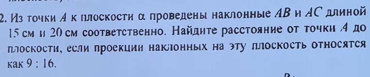 Из точки A к плоскости α проведены наклонные AB и AC длиной 15 см и 20 см соответственно. Найдите расстояние от точки A до плоскости, если проекции наклонных на эту плоскость относятся как 9 : 16.