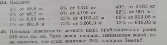 144. Найдите: 1% от 40,8 кг... 145. Площадь поверхности земного шара приблизительно равна 510 млн кв. км. Чему равна площадь, занимаемая водой, если известно, что суша занимает 29% площади Земли?