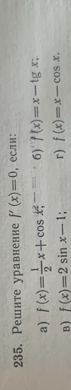 235. Решите уравнение f'(x) = 0, если: а) f(x) = 1/2x + cos x; б) f(x) = x - tg x; в) f(x) = 2 sin x - 1; г) f(x) = x - cos x.